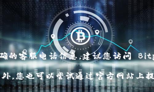 Bitpie 是一个加密货币钱包，但具体的客服电话信息可能会随时间和地区有所不同。为了获取最新和准确的客服电话信息，建议您访问 Bitpie 的官方网站或查看他们的官方社交媒体账号。这些渠道通常会提供最新的客户支持信息和联系方式。

如果您在使用 Bitpie 的过程中遇到问题，官方网站上的常见问题解答（FAQ）也可能会对您有所帮助。另外，您也可以尝试通过官方网站上提供的在线客服或邮件支持进行咨询。